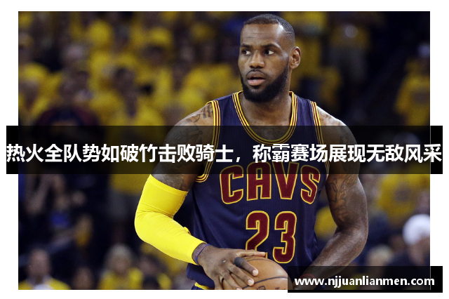 热火全队势如破竹击败骑士，称霸赛场展现无敌风采