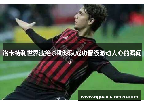 洛卡特利世界波绝杀助球队成功晋级激动人心的瞬间
