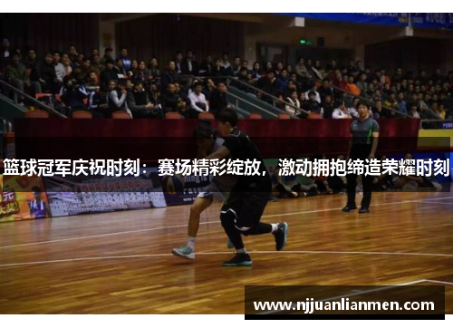 篮球冠军庆祝时刻：赛场精彩绽放，激动拥抱缔造荣耀时刻