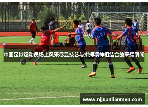 中国足球运动员场上风采尽显技艺与拼搏精神相结合的荣耀瞬间