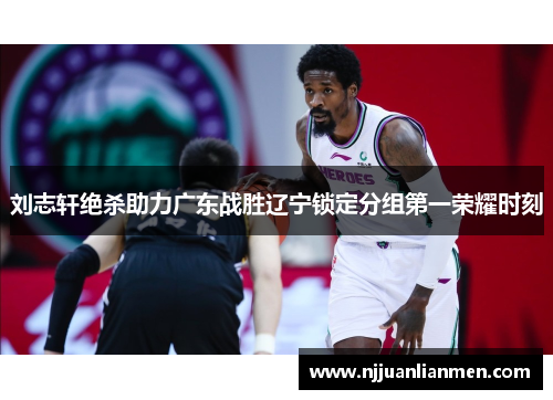 刘志轩绝杀助力广东战胜辽宁锁定分组第一荣耀时刻