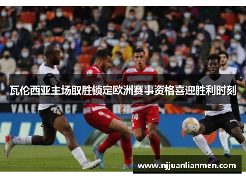 瓦伦西亚主场取胜锁定欧洲赛事资格喜迎胜利时刻