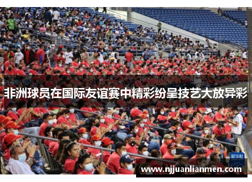 非洲球员在国际友谊赛中精彩纷呈技艺大放异彩