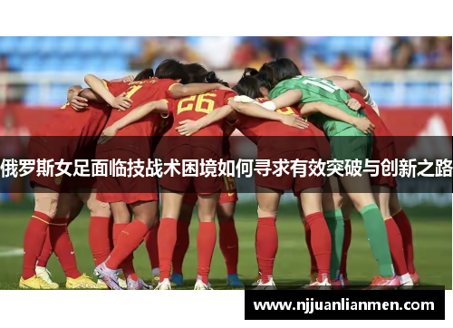 俄罗斯女足面临技战术困境如何寻求有效突破与创新之路