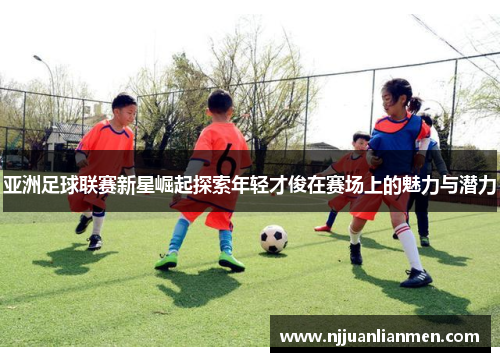 亚洲足球联赛新星崛起探索年轻才俊在赛场上的魅力与潜力