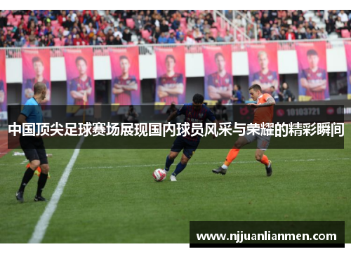 中国顶尖足球赛场展现国内球员风采与荣耀的精彩瞬间