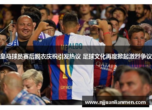 皇马球员赛后脱衣庆祝引发热议 足球文化再度掀起激烈争议