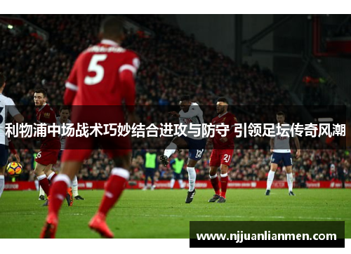利物浦中场战术巧妙结合进攻与防守 引领足坛传奇风潮