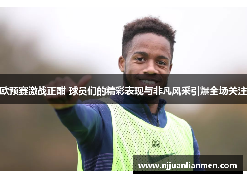 欧预赛激战正酣 球员们的精彩表现与非凡风采引爆全场关注