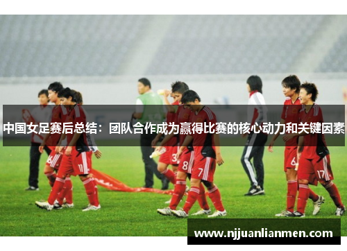 中国女足赛后总结：团队合作成为赢得比赛的核心动力和关键因素