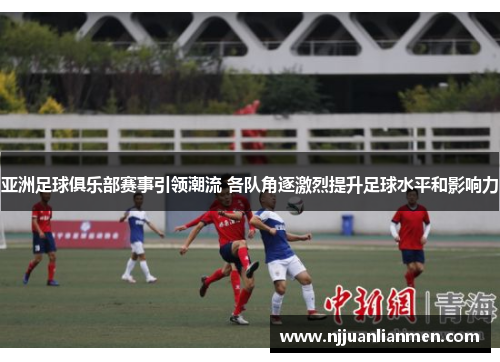 亚洲足球俱乐部赛事引领潮流 各队角逐激烈提升足球水平和影响力